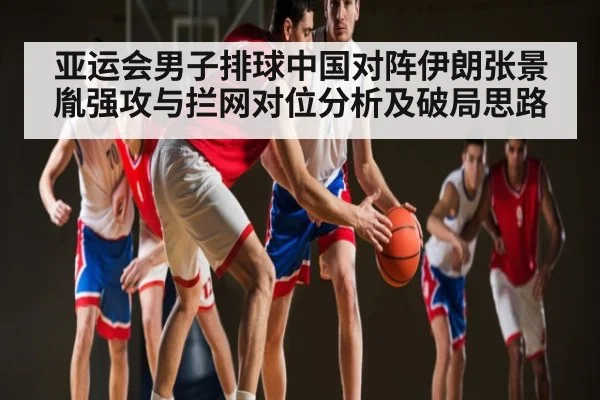 亚运会男子排球中国对阵伊朗张景胤强攻与拦网对位分析及破局思路