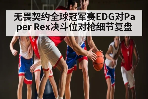 无畏契约全球冠军赛EDG对Paper Rex决斗位对枪细节复盘